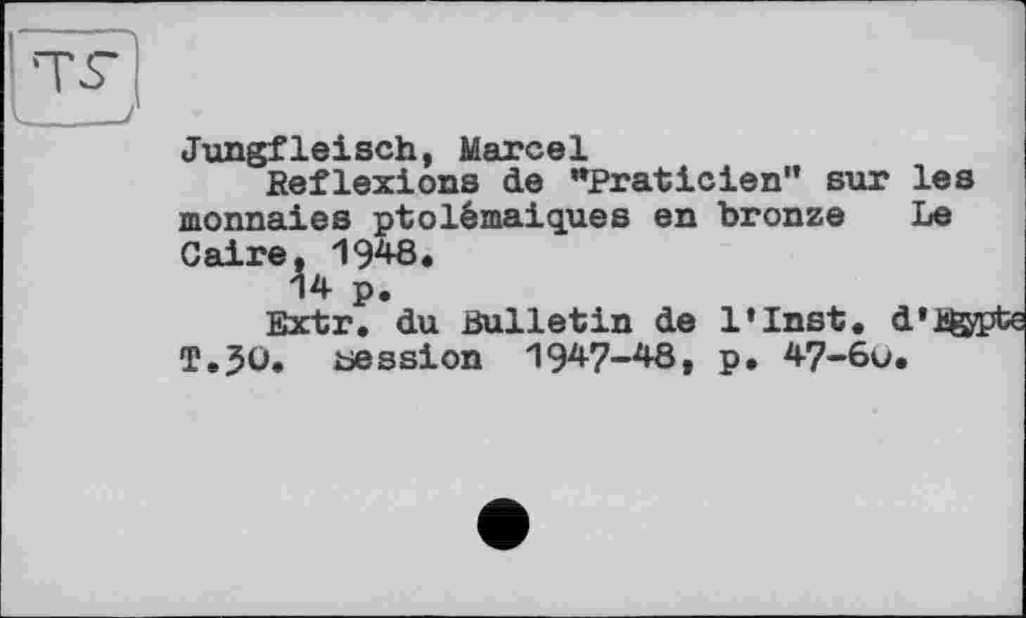 ﻿Jungfleisch, Marcel
Reflexions de "Praticien” sur les monnaies ptolémaiques en bronze Le Caire, 19^8.
14 p.
Extr. du Bulletin de l’Inst. d’ügy T.50. cession 1947-48, p. 47-6u.